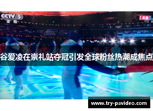 谷爱凌在崇礼站夺冠引发全球粉丝热潮成焦点 谷爱凌在崇礼站夺冠引发全球粉丝热潮成焦点
