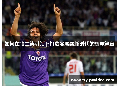 如何在哈兰德引领下打造曼城崭新时代的辉煌篇章