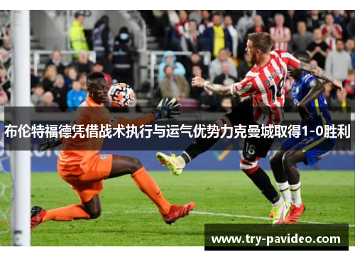 布伦特福德凭借战术执行与运气优势力克曼城取得1-0胜利 布伦特福德凭借战术执行与运气优势力克曼城取得1-0胜利