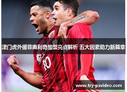 津门虎外援菲奥利奇加盟亮点解析 五大因素助力新篇章