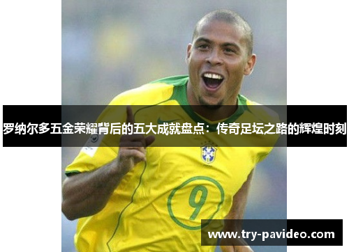 罗纳尔多五金荣耀背后的五大成就盘点:传奇足坛之路的辉煌时刻 罗纳尔多五金荣耀背后的五大成就盘点:传奇足坛之路的辉煌时刻
