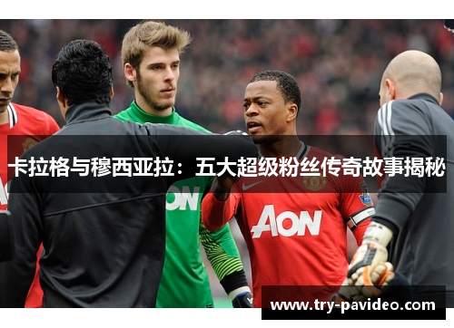 卡拉格与穆西亚拉:五大超级粉丝传奇故事揭秘 卡拉格与穆西亚拉:五大超级粉丝传奇故事揭秘