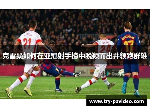 克雷桑如何在亚冠射手榜中脱颖而出并领跑群雄