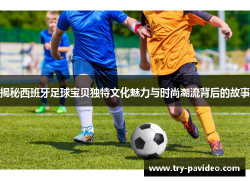 揭秘西班牙足球宝贝独特文化魅力与时尚潮流背后的故事 揭秘西班牙足球宝贝独特文化魅力与时尚潮流背后的故事