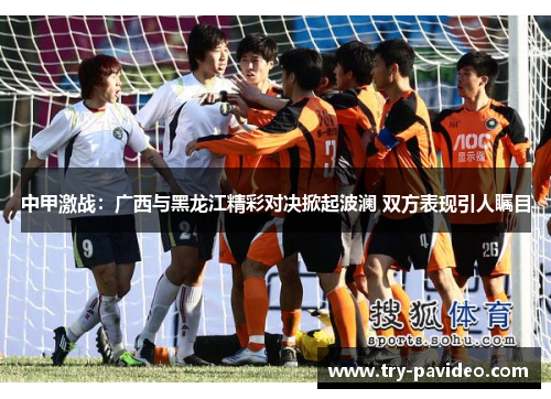 中甲激战：广西与黑龙江精彩对决掀起波澜 双方表现引人瞩目