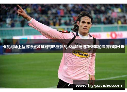 卡瓦尼场上位置特点及其对球队整体战术运转与进攻效率的深度影响分析