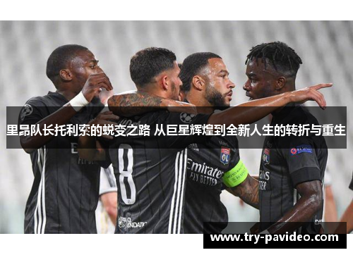 里昂队长托利索的蜕变之路 从巨星辉煌到全新人生的转折与重生