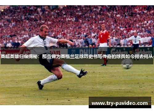 英超英雄归宿揭秘：那些曾为英格兰足球历史书写传奇的球员如今何去何从