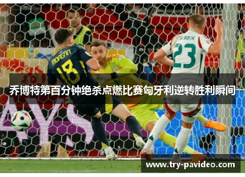 乔博特第百分钟绝杀点燃比赛匈牙利逆转胜利瞬间
