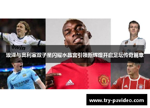 埃泽与奥利塞双子星闪耀水晶宫引领新辉煌开启足坛传奇篇章