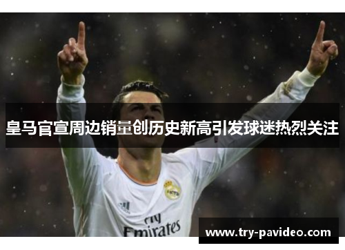 皇马官宣周边销量创历史新高引发球迷热烈关注