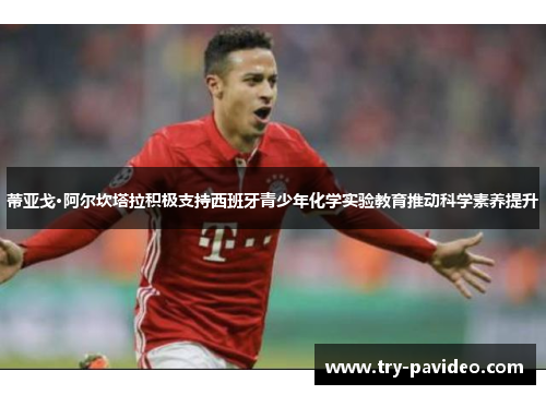 蒂亚戈·阿尔坎塔拉积极支持西班牙青少年化学实验教育推动科学素养提升 蒂亚戈·阿尔坎塔拉积极支持西班牙青少年化学实验教育推动科学素养提升